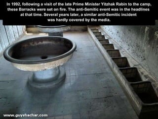 In 1992, following a visit of the late Prime Minister Yitzhak Rabin to the camp, these Barracks were set on fire. The anti-Semitic event was in the headlines  at that   time. Several years later, a similar anti-Semitic incident  was hardly covered by  t he media. 