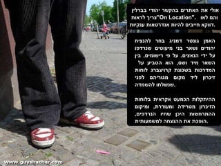 אולי את האתרים בהקשר יהודי בברלין  צריך לראות  " On Location ".  והם לאו  דווקא חייבים להיות אנדרטאות ענקיות . האמן גונטר דמניג בחר להנציח יהודים ושאר בני מיעוטים שנרדפו על ידי הנאצים .  על פי רישומים ,  בין השאר מיד ושם ,  הוא הטביע על  המדרכות בשכונת קרויצברג לוחות זיכרון ליד מקום מגוריהם לפני שנשלחו להשמדה . ההיתקלות הכמעט אקראית בלוחות הזיכרון מטרידה ומעוררת ,  ומיקום ההתרחשות היכן שחיו הנרדפים ,  הופכת את ההנצחה למשמעותית . 