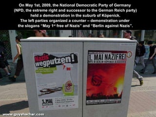 On May 1st, 2009, the National Democratic Party of Germany  (NPD, the extreme right and successor to the German Reich party) held a demonstration in the suburb of Köpenick. The left parties organized a counter – demonstration under  the slogans “May 1 st  free of Nazis” and “Berlin against Nazis”. 