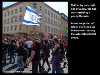 Neither by an Israeli, nor by a Jew, the flag was carried by a young German. A true supporter of Israel, that stood up bravely even among the astonished leftist crowd. 