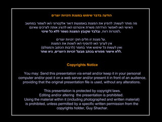 הודעה בדבר שימוש במצגת וזכויות יוצרים  מה מותר לעשות :  להפיץ את המצגת באמצעות דואר אלקטרוני ו / או לשמור במחשב האישי ו / או לאפשר הורדתה משרת אינטרנט ו / או להציג אותה לצרכים שאינם למטרות רווח ,  ובלבד שקובץ המצגת נשמר ללא כל שינוי . על מצגת זו חלים חוקי זכויות יוצרים . אין לערוך ו / או להוסיף ו / או לשנות את המצגת  ואין לעשות כל שימוש אחר בחומר  ( לרבות הכתוב והמצולם )  ללא אישור מפורש בכתב מבעל זכויות היוצרים ,  גיא שחר . Copyrights Notice You may: Send this presentation via email and/or keep it in your personal computer and/or post it on a web server and/or present it in front of an audience, providing that the original presentation file is used, without any alterations.  This presentation is protected by copyright laws. Editing and/or altering  the presentation is prohibited.  Using the material within it (including photographed and written material)  is prohibited, unless permitted by a specific written permission from the  copyrights holder, Guy Shachar. 