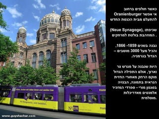 כאשר חולפים ברחוב  Oranienburger   אי אפשר להתעלם מבית הכנסת החדש  ( Neue Synagoge ),  שכיפתו המוזהבת בולטת למרחקים .  נבנה בשנים  1859- 1866,  והכיל מעל  3000  מושבים – הגדול בגרמניה .  היות שנבנה על מגרש צר וארוך ,  אולם התפילה הגדול מוקם הרחק מאחורי החזית הנראית בתמונה ,  הבנויה בסגנון מורי  -  ספרדי המזכיר אלמנטים מאדריכלות מוסלמית . 