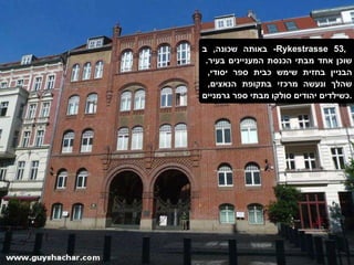 באותה שכונה ,  ב -  Rykestrasse 53 ,  שוכן אחד מבתי הכנסת המעניינים בעיר .  הבניין בחזית שימש כבית ספר יסודי ,  שהלך ונעשה מרכזי בתקופת הנאצים ,  כשילדים יהודים סולקו מבתי ספר גרמניים . 