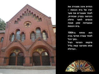 החזית אינה מסגירה את יופיו של בית הכנסת – לאחר שעוברים את שער הכניסה בבניין שבחזית ,  נכנסים לחצר גדולה שבעורפה שוכן מבנה בית הכנסת . הוא נפתח ב -1904  לאחר עשרה חודשי בניה בסך הכל .  מיקומו הפנימי הציל אותו מפגיעה קשה בליל הבדולח .  