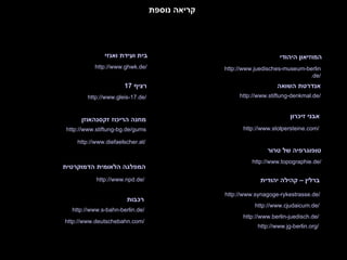 http://www. stolpersteine .com/ אבני זיכרון קריאה נוספת מחנה הריכוז זקסנהאוזן http://www. npd .de/ המפלגה הלאומית הדמוקרטית http://www. stiftung - bg .de/gums רכבות http://www.s- bahn - berlin .de/ http://www. berlin - juedisch .de/ ברלין – קהילה יהודית http://www. jg - berlin .org/ http://www. juedisches -museum- berlin .de/ המוזיאון היהודי http://www. stiftung - denkmal .de/ אנדרטת השואה http://www. topographie .de/ טופוגרפיה של טרור http://www. cjudaicum .de/ http://www. synagoge - rykestrasse .de/ http://www. ghwk .de/ בית ועידת ואנזי http://www. gleis -17.de/ רציף  17 http://www. deutschebahn .com/ http://www. diefaelscher .at/ 