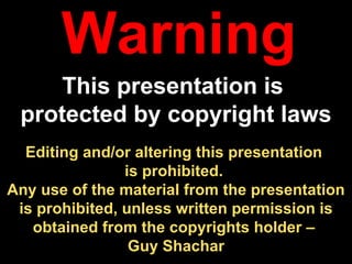Editing and/or altering this presentation  is prohibited.  Any use of the material from the presentation is prohibited, unless written permission is obtained from the copyrights holder –  Guy Shachar Warning This presentation is  protected by copyright laws 
