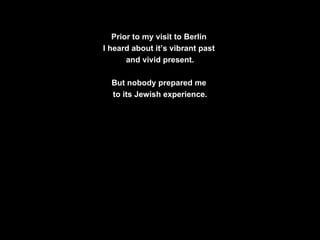 Prior to my visit to Berlin  I heard about it’s vibrant past  and vivid present. But nobody prepared me  to its Jewish experience. 