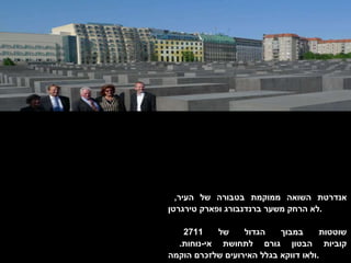 אנדרטת השואה ממוקמת בטבורה של העיר ,  לא הרחק משער ברנדנבורג ופארק טירגרטן . שוטטות במבוך הגדול של  2711  קוביות הבטון גורם לתחושת אי - נוחות .  ולאו דווקא בגלל האירועים שלזכרם הוקמה . 