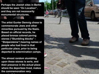 Perhaps the Jewish sites in Berlin  should be seen “On Location”,  and they are not necessarily  monumental structures. The artist Gunter Demnig chose to commemorate Jews and other minorities pursued   by the Nazis. Based on official records, he placed bronze colored paving stones (“Stumbling blocks” - “Stolpersteine”) bearing names of people who had lived in that particular place, prior to being deported to extermination camps. The almost random stumbling upon these stones is eerie, and their presence in the actual place where the deportees lived, makes the commemoration very meaningful.  