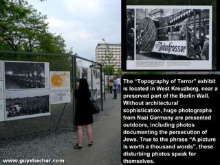 The “Topography of Terror” exhibit is located in West Kreuzberg, near a preserved part of the Berlin Wall.  Without architectural sophistication, huge photographs from Nazi Germany are presented outdoors, including photos documenting  the persecution of Jews . True to the phrase “A picture is worth a thousand words”, these disturbing photos speak for themselves.  