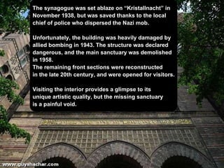 The synagogue was set  ablaze on “Kristallnacht” in  November 1938,  but was saved thanks to the local  chief of police who dispersed   the Nazi mob. Unfortunately, the building was heavily damaged by  allied bombing in 1943. The structure was declared  dangerous, and the main  sanctuary  was demolished  in 1958.  The remaining front sections were reconstructed  in the late 20th century, and were opened for  visitors . Visiting the interior provides a glimpse to its  unique artistic quality, but the missing  sanctuary  is a painful void. 