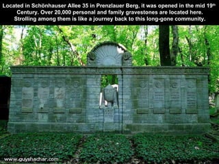 Located in Schönhauser Allee 35 in Prenzlauer Berg, it was opened in the mid 19 th   Century. Over 20,000 personal and family gravestones are located here. Strolling among them is like a journey back to this long-gone community. 