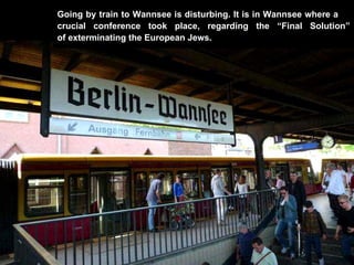 Going by train to Wannsee is disturbing. It is in Wannsee where a  crucial conference took place, regarding the “Final Solution” of exterminating the European Jews.  