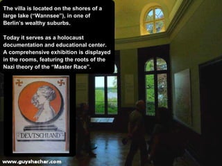 The villa is located on the shores of a  large lake (“Wannsee”), in one of  Berlin’s wealthy suburbs. Today it serves as a holocaust  documentation and educational center. A comprehensive exhibition is displayed in the rooms, featuring the roots of the  Nazi theory of the “Master Race”. 