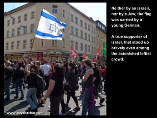 Neither by an Israeli, nor by a Jew, the flag was carried by a young German. A true supporter of Israel, that stood up bra...