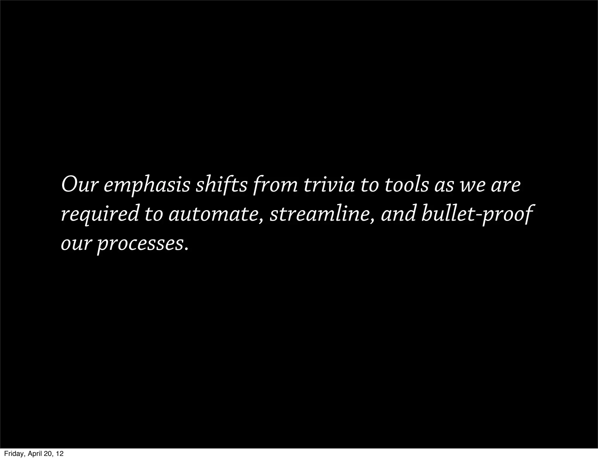 Our emphasis shifts from trivia to tools as we are
                   required to automate, streamline, and bullet-proof
                   our processes.




Friday, April 20, 12
 