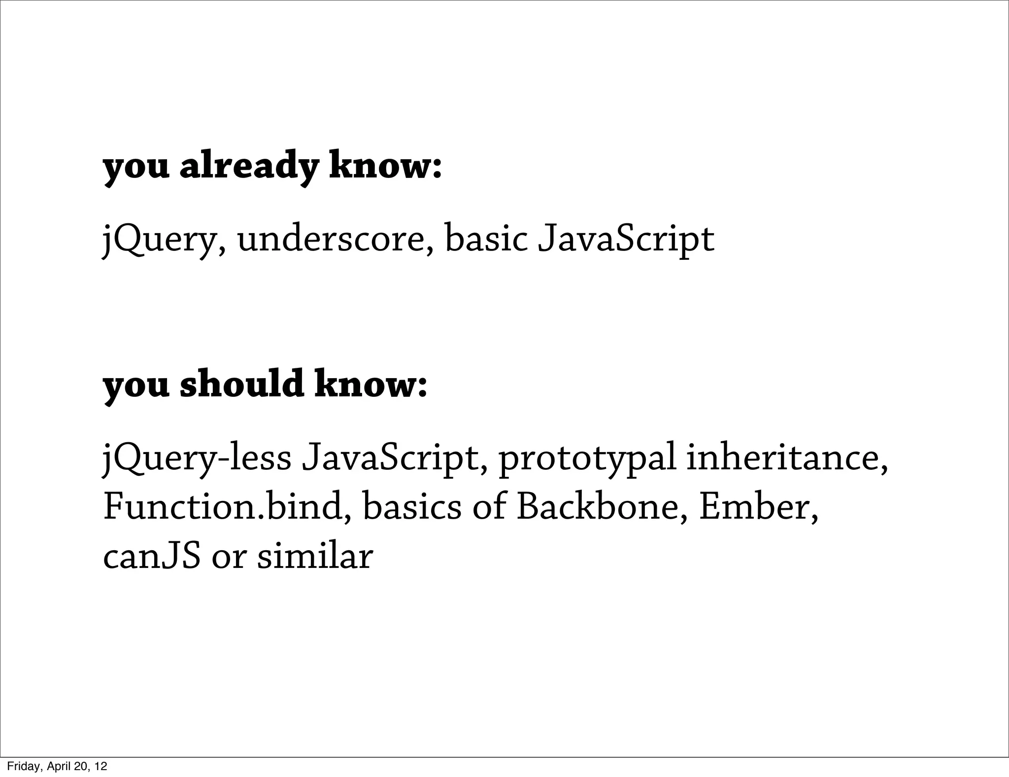 you already know:
                   jQuery, underscore, basic JavaScript


                   you should know:
                   jQuery-less JavaScript, prototypal inheritance,
                   Function.bind, basics of Backbone, Ember,
                   canJS or similar



Friday, April 20, 12
 