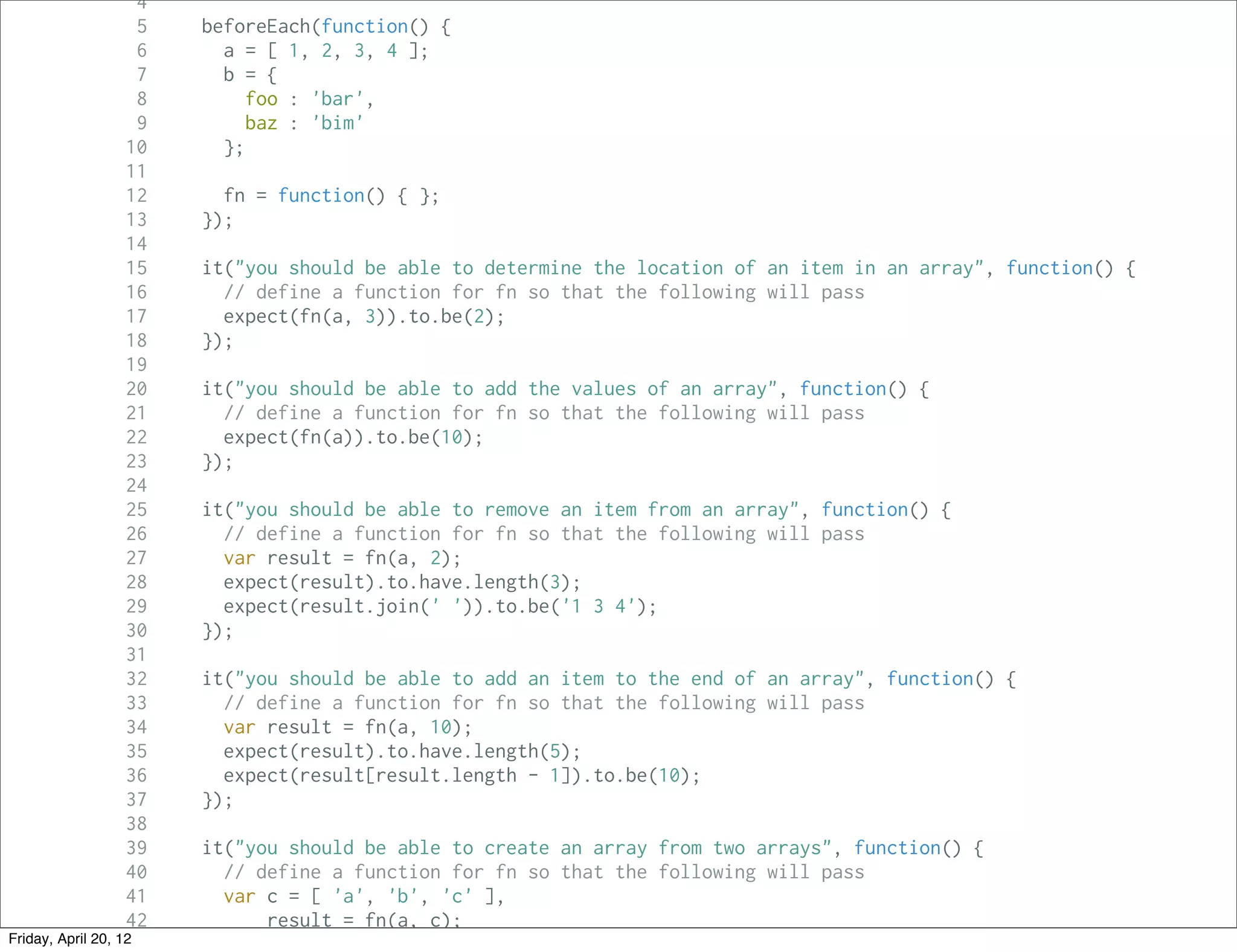 4
                     5   beforeEach(function() {
                     6     a = [ 1, 2, 3, 4 ];
                     7     b = {
                     8        foo : 'bar',
                     9        baz : 'bim'
                   10      };
                   11
                   12      fn = function() { };
                   13    });
                   14
                   15    it("you should be able to determine the location of an item in an array", function() {
                   16      // define a function for fn so that the following will pass
                   17      expect(fn(a, 3)).to.be(2);
                   18    });
                   19
                   20    it("you should be able to add the values of an array", function() {
                   21      // define a function for fn so that the following will pass
                   22      expect(fn(a)).to.be(10);
                   23    });
                   24
                   25    it("you should be able to remove an item from an array", function() {
                   26      // define a function for fn so that the following will pass
                   27      var result = fn(a, 2);
                   28      expect(result).to.have.length(3);
                   29      expect(result.join(' ')).to.be('1 3 4');
                   30    });
                   31
                   32    it("you should be able to add an item to the end of an array", function() {
                   33      // define a function for fn so that the following will pass
                   34      var result = fn(a, 10);
                   35      expect(result).to.have.length(5);
                   36      expect(result[result.length - 1]).to.be(10);
                   37    });
                   38
                   39    it("you should be able to create an array from two arrays", function() {
                   40      // define a function for fn so that the following will pass
                   41      var c = [ 'a', 'b', 'c' ],
                   42          result = fn(a, c);
Friday, April 20, 12
                   43
 