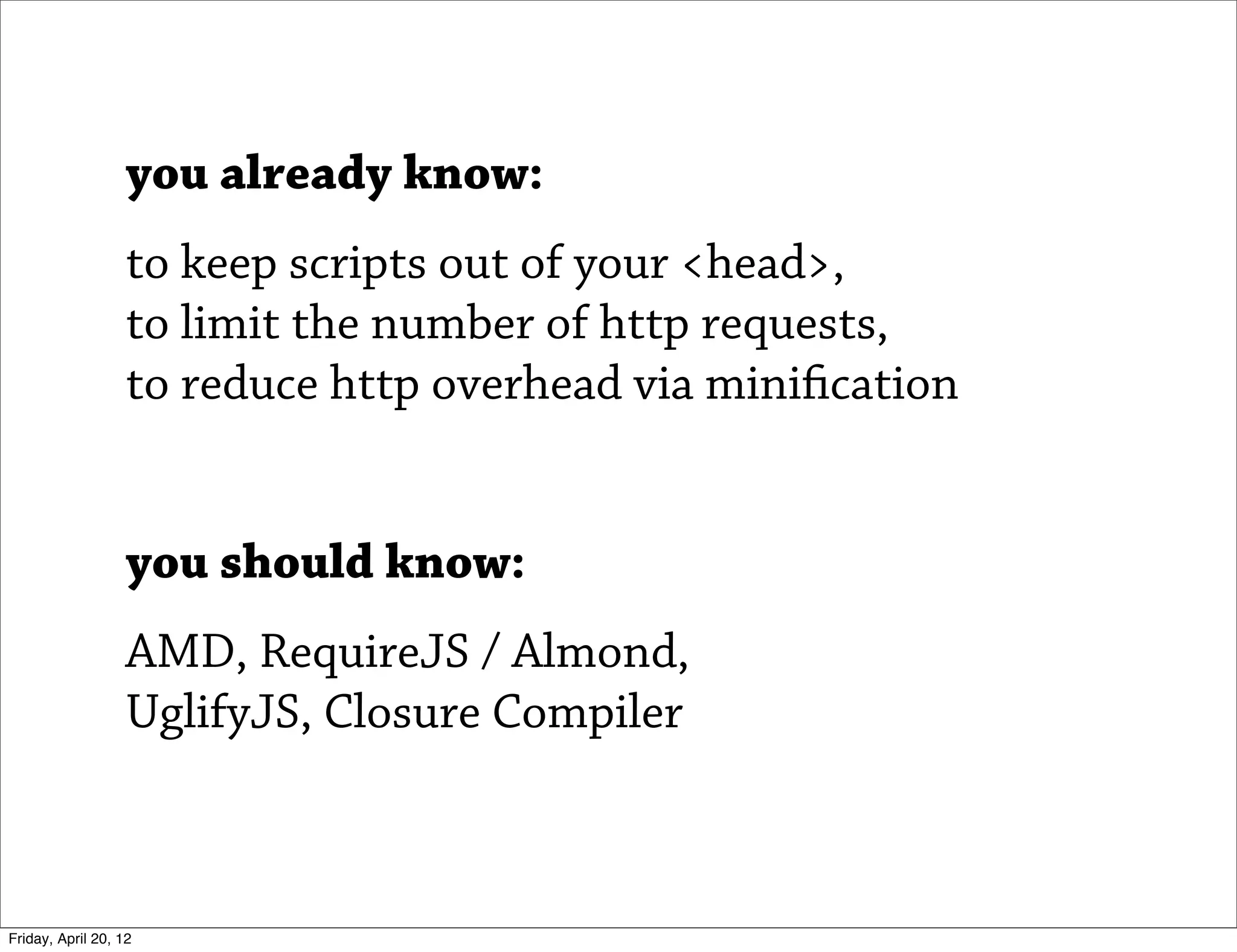 you already know:
                   to keep scripts out of your <head>,
                   to limit the number of http requests,
                   to reduce http overhead via minification


                   you should know:
                   AMD, RequireJS / Almond,
                   UglifyJS, Closure Compiler



Friday, April 20, 12
 
