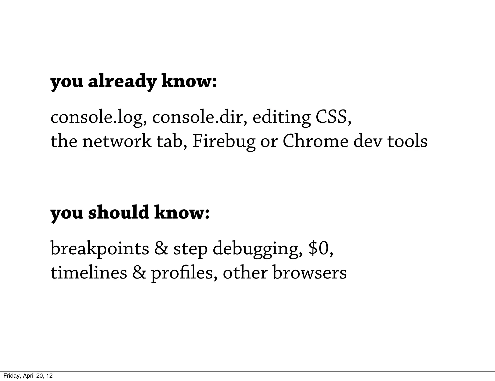 you already know:
                   console.log, console.dir, editing CSS,
                   the network tab, Firebug or Chrome dev tools


                   you should know:
                   breakpoints & step debugging, $0,
                   timelines & profiles, other browsers



Friday, April 20, 12
 