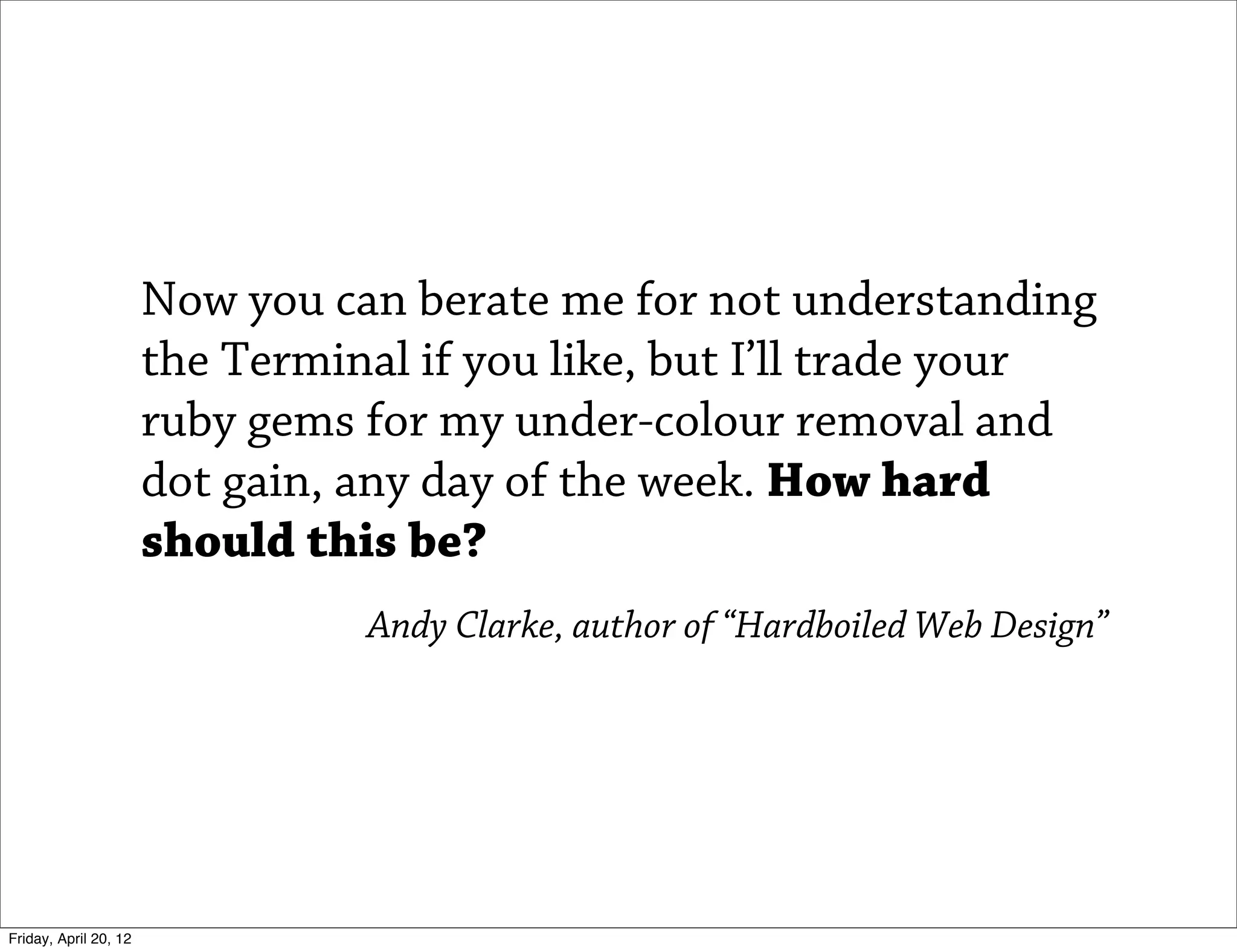 Now you can berate me for not understanding
                       the Terminal if you like, but I’ll trade your
                       ruby gems for my under-colour removal and
                       dot gain, any day of the week. How hard
                       should this be?
                                 Andy Clarke, author of “Hardboiled Web Design”




Friday, April 20, 12
 