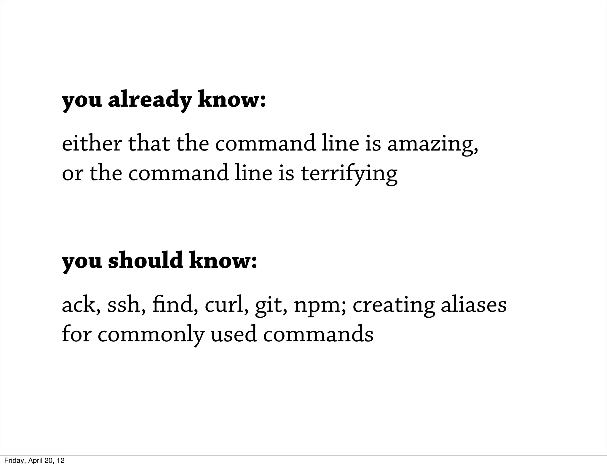 you already know:
                   either that the command line is amazing,
                   or the command line is terrifying


                   you should know:
                   ack, ssh, find, curl, git, npm; creating aliases
                   for commonly used commands



Friday, April 20, 12
 