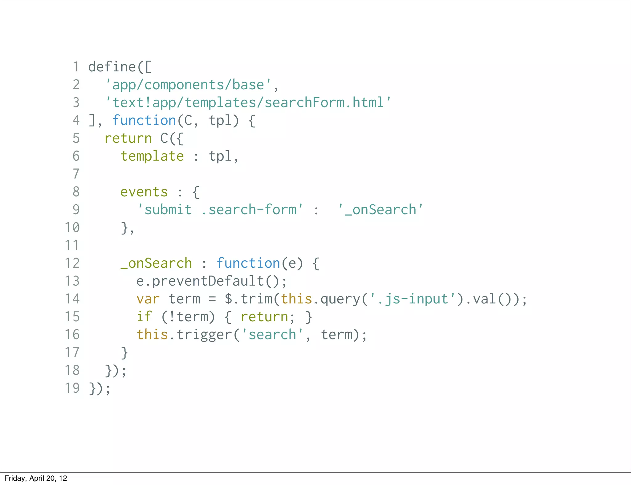 1 define([
                    2   'app/components/base',
                    3   'text!app/templates/searchForm.html'
                    4 ], function(C, tpl) {
                    5   return C({
                    6     template : tpl,
                    7
                    8     events : {
                    9        'submit .search-form' : '_onSearch'
                   10     },
                   11
                   12     _onSearch : function(e) {
                   13        e.preventDefault();
                   14        var term = $.trim(this.query('.js-input').val());
                   15        if (!term) { return; }
                   16        this.trigger('search', term);
                   17     }
                   18   });
                   19 });




Friday, April 20, 12
 