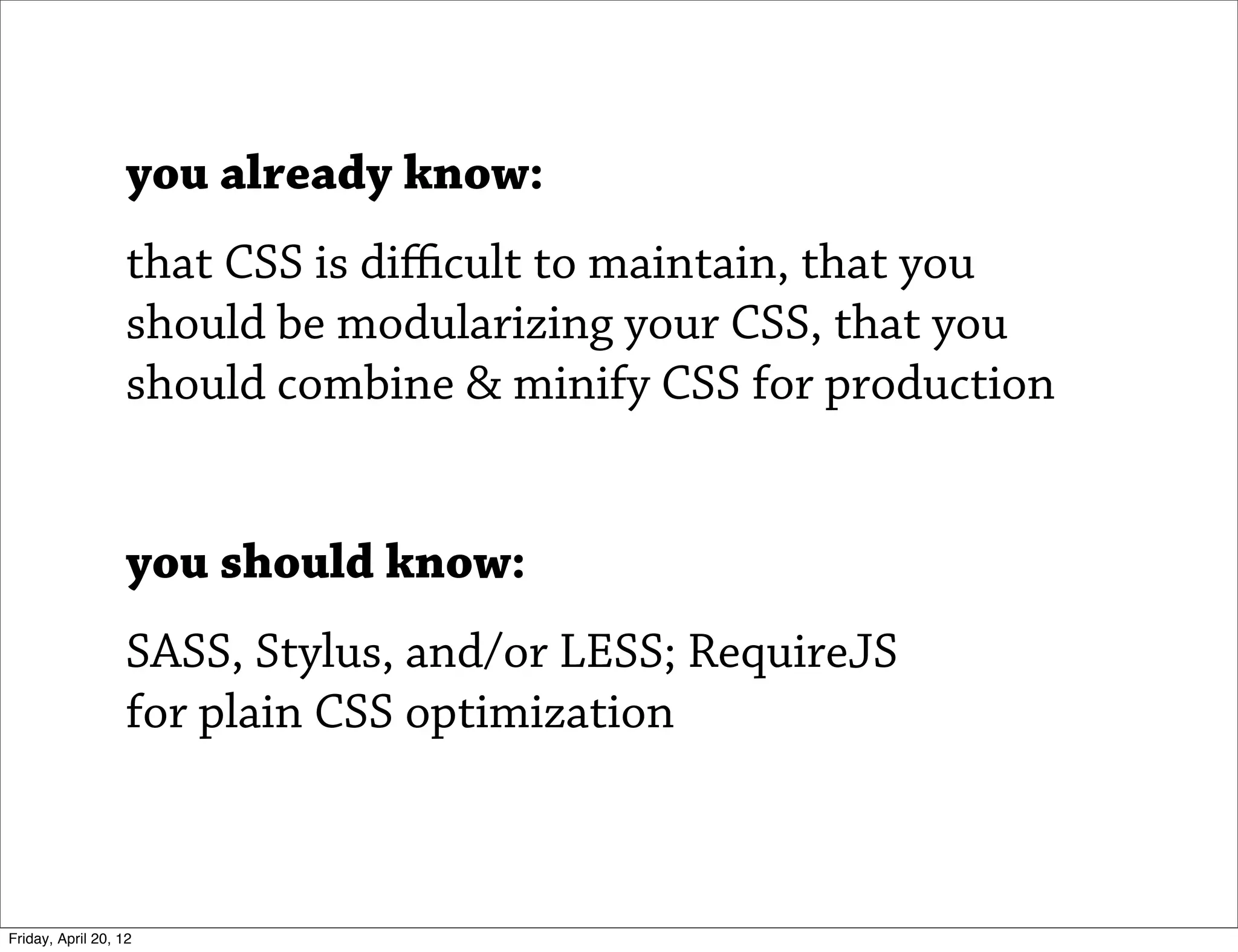 you already know:
                   that CSS is diﬃcult to maintain, that you
                   should be modularizing your CSS, that you
                   should combine & minify CSS for production


                   you should know:
                   SASS, Stylus, and/or LESS; RequireJS
                   for plain CSS optimization



Friday, April 20, 12
 