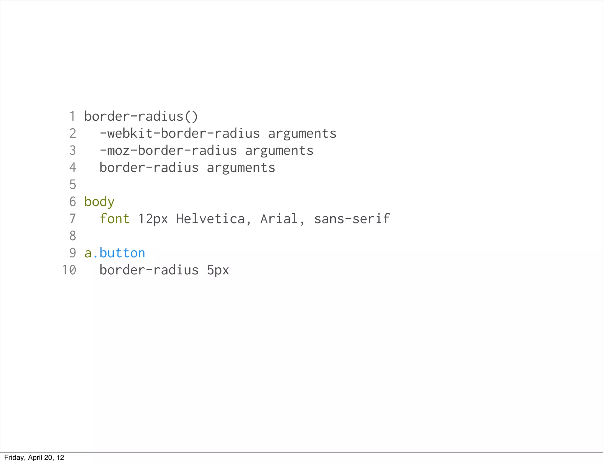 1 border-radius()
                    2   -webkit-border-radius arguments
                    3   -moz-border-radius arguments
                    4   border-radius arguments
                    5
                    6 body
                    7   font 12px Helvetica, Arial, sans-serif
                    8
                    9 a.button
                   10   border-radius 5px




Friday, April 20, 12
 