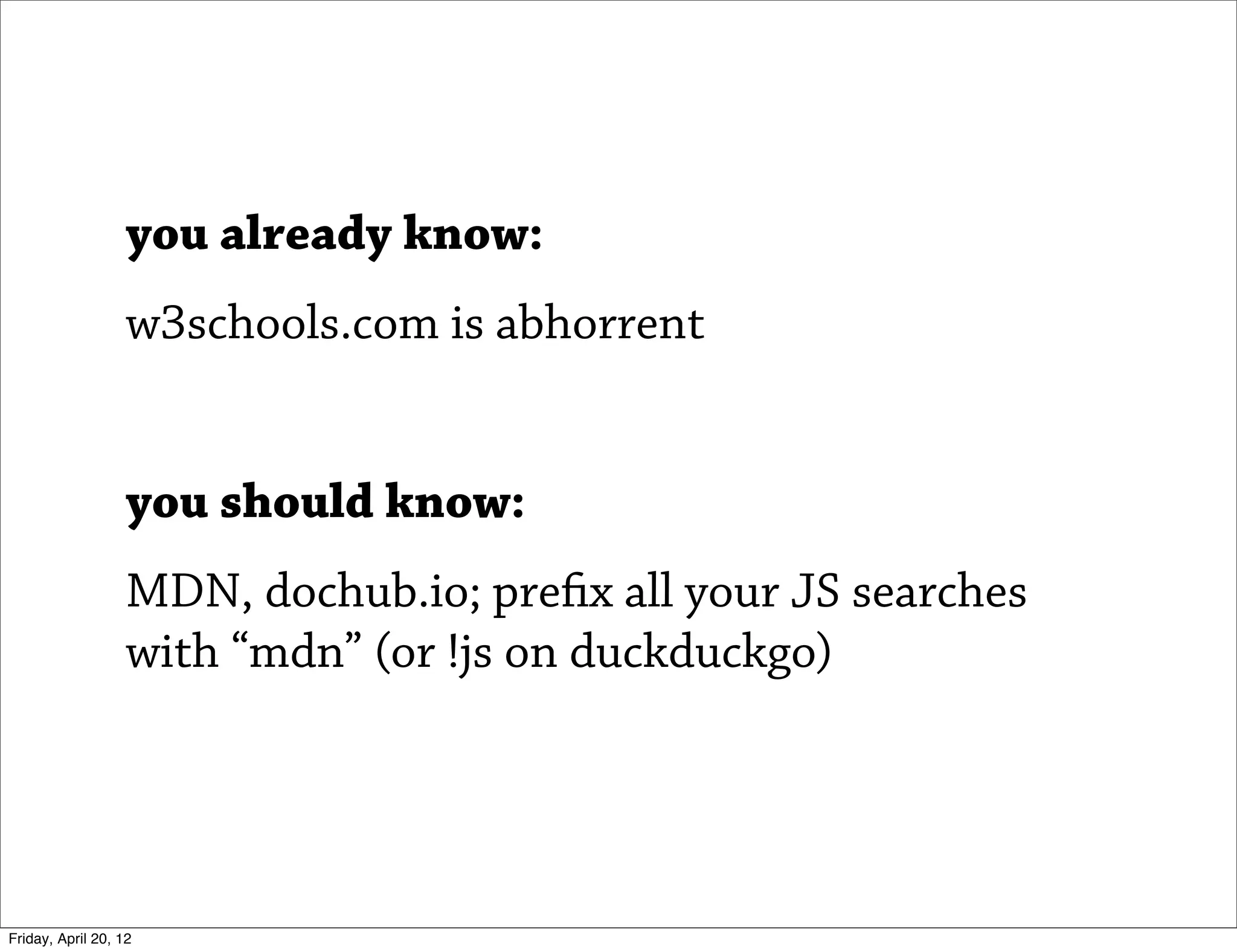 you already know:
                   w3schools.com is abhorrent


                   you should know:
                   MDN, dochub.io; prefix all your JS searches
                   with “mdn” (or !js on duckduckgo)




Friday, April 20, 12
 
