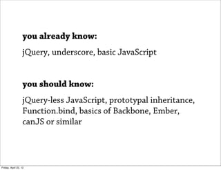 you already know:
                   jQuery, underscore, basic JavaScript


                   you should know:
                   jQuery-less JavaScript, prototypal inheritance,
                   Function.bind, basics of Backbone, Ember,
                   canJS or similar



Friday, April 20, 12
 