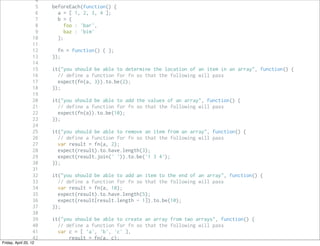 4
                     5   beforeEach(function() {
                     6     a = [ 1, 2, 3, 4 ];
                     7     b = {
                     8        foo : 'bar',
                     9        baz : 'bim'
                   10      };
                   11
                   12      fn = function() { };
                   13    });
                   14
                   15    it("you should be able to determine the location of an item in an array", function() {
                   16      // define a function for fn so that the following will pass
                   17      expect(fn(a, 3)).to.be(2);
                   18    });
                   19
                   20    it("you should be able to add the values of an array", function() {
                   21      // define a function for fn so that the following will pass
                   22      expect(fn(a)).to.be(10);
                   23    });
                   24
                   25    it("you should be able to remove an item from an array", function() {
                   26      // define a function for fn so that the following will pass
                   27      var result = fn(a, 2);
                   28      expect(result).to.have.length(3);
                   29      expect(result.join(' ')).to.be('1 3 4');
                   30    });
                   31
                   32    it("you should be able to add an item to the end of an array", function() {
                   33      // define a function for fn so that the following will pass
                   34      var result = fn(a, 10);
                   35      expect(result).to.have.length(5);
                   36      expect(result[result.length - 1]).to.be(10);
                   37    });
                   38
                   39    it("you should be able to create an array from two arrays", function() {
                   40      // define a function for fn so that the following will pass
                   41      var c = [ 'a', 'b', 'c' ],
                   42          result = fn(a, c);
Friday, April 20, 12
                   43
 