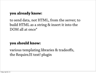 you already know:
                   to send data, not HTML, from the server; to
                   build HTML as a string & insert it into the
                   DOM all at once*


                   you should know:
                   various templating libraries & tradeoﬀs,
                   the RequireJS text! plugin



Friday, April 20, 12
 