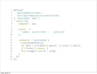 1 define([
                    2   'app/components/base',
                    3   'text!app/templates/searchForm.html'
                    4 ], function(C, tpl) {
                    5   return C({
                    6     template : tpl,
                    7
                    8     events : {
                    9        'submit .search-form' : '_onSearch'
                   10     },
                   11
                   12     _onSearch : function(e) {
                   13        e.preventDefault();
                   14        var term = $.trim(this.query('.js-input').val());
                   15        if (!term) { return; }
                   16        this.trigger('search', term);
                   17     }
                   18   });
                   19 });




Friday, April 20, 12
 