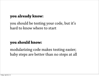 you already know:
                   you should be testing your code, but it’s
                   hard to know where to start


                   you should know:
                   modularizing code makes testing easier;
                   baby steps are better than no steps at all



Friday, April 20, 12
 