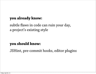 you already know:
                   subtle flaws in code can ruin your day,
                   a project’s existing style


                   you should know:
                   JSHint, pre-commit hooks, editor plugins




Friday, April 20, 12
 