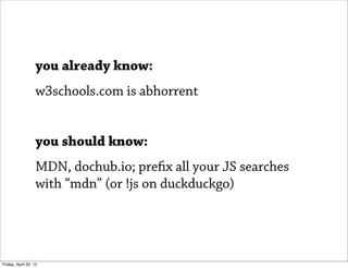you already know:
                   w3schools.com is abhorrent


                   you should know:
                   MDN, dochub.io; prefix all your JS searches
                   with “mdn” (or !js on duckduckgo)




Friday, April 20, 12
 