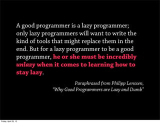 A good programmer is a lazy programmer;
                   only lazy programmers will want to write the
                   kind of tools that might replace them in the
                   end. But for a lazy programmer to be a good
                   programmer, he or she must be incredibly
                   unlazy when it comes to learning how to
                   stay lazy.
                                         Paraphrased from Philipp Lenssen,
                                “Why Good Programmers are Lazy and Dumb”




Friday, April 20, 12
 