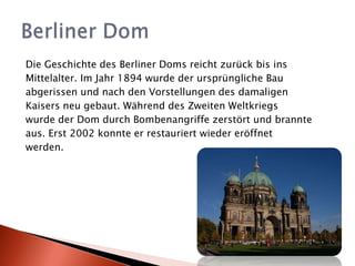 Die Geschichte des Berliner Doms reicht zurück bis ins Mittelalter. Im Jahr 1894 wurde der ursprüngliche Bau abgerissen und nach den Vorstellungen des damaligen Kaisers neu gebaut. Während des Zweiten Weltkriegs wurde der Dom durch Bombenangriffe zerstört und brannte aus. Erst 2002 konnte er restauriert wieder eröffnet werden.BerlinerDom