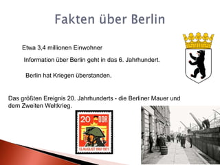 Fakten über BerlinEtwa 3,4 millionenEinwohnerInformation über Berlin geht in das 6. Jahrhundert.Berlin hat Kriegen überstanden.Das größten Ereignis 20. Jahrhunderts - die Berliner Mauer und dem Zweiten Weltkrieg.