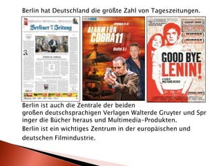 Berlin hat Deutschland die größte Zahl von Tageszeitungen.Berlin ist auch die Zentrale der beiden großen deutschsprachigen Verlagen Walterde Gruyter und Springer die Bücher heraus und Multimedia-Produkten.Berlin ist ein wichtiges Zentrum in der europäischen unddeutschen Filmindustrie.