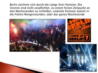 Berlin zeichnet sich durch die Länge ihrer Parteien. Die Vereine sind nicht verpflichtet, zu einem festen Zeitpunkt an den Wochenenden zu schließen, undviele Parteien zuletzt in die frühen Morgenstunden, oder das ganze Wochenende 
