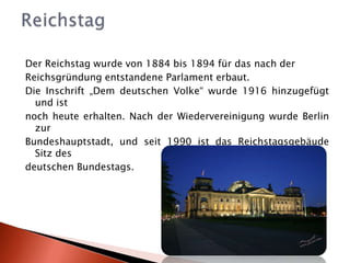Der Reichstag wurde von 1884 bis 1894 für das nach der Reichsgründung entstandene Parlament erbaut. Die Inschrift „Dem deutschen Volke“ wurde 1916 hinzugefügt und ist noch heute erhalten. Nach der Wiedervereinigung wurde Berlin zur Bundeshauptstadt, und seit 1990 ist das Reichstagsgebäude Sitz des deutschen Bundestags.Reichstag