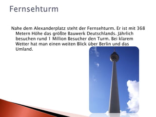 Nahe dem Alexanderplatz steht der Fernsehturm. Er ist mit 368 Metern Höhe das größte Bauwerk Deutschlands. Jährlich besuchen rund 1 Million Besucher den Turm. Bei klarem Wetter hat man einen weiten Blick über Berlin und das Umland.Fernsehturm