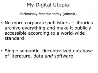 Technically feasible today (almost)

• No more corporate publishers – libraries
  archive everything and make it publicly
  accessible according to a world-wide
  standard

• Single semantic, decentralized database
  of literature, data and software
 