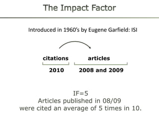 Introduced in 1960’s by Eugene Garfield: ISI



       citations          articles

          2010        2008 and 2009



                 IF=5
     Articles published in 08/09
were cited an average of 5 times in 10.
 