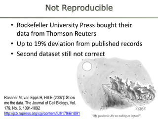 • Rockefeller University Press bought their
      data from Thomson Reuters
    • Up to 19% deviation from published records
    • Second dataset still not correct




Rossner M, van Epps H, Hill E (2007): Show
me the data. The Journal of Cell Biology, Vol.
179, No. 6, 1091-1092
http://jcb.rupress.org/cgi/content/full/179/6/1091
 
