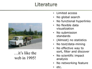 •   Limited access
                 •   No global search
                 •   No functional hyperlinks
                 •   No flexible data
                     visualization
                 •   No submission
                     standards
                 •   (Almost) no statistics
                 •   No text/data-mining
                 •   No effective way to
                     sort, filter and discover
…it’s like the
                 •   No scientific impact
web in 1995!         analysis
                 •   No networking feature
                 •   etc.
 