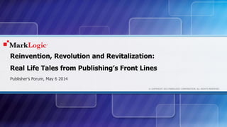 © COPYRIGHT 2013 MARKLOGIC CORPORATION. ALL RIGHTS RESERVED.
Reinvention, Revolution and Revitalization:
Real Life Tales from Publishing’s Front Lines
Publisher’s Forum, May 6 2014
 