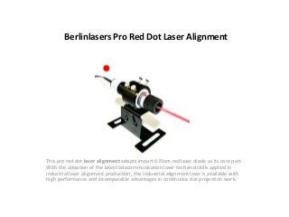 Berlinlasers Pro Red Dot Laser Alignment
This pro red dot laser alignment adopts import 635nm red laser diode as its core part.
With the adoption of the latest telecommunication laser tech and skills applied in
industrial laser alignment production, this industrial alignment laser is available with
high performance and incomparable advantages in continuous dot projection work.
 